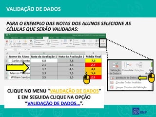 VALIDAÇÃO DE DADOS
PARA O EXEMPLO DAS NOTAS DOS ALUNOS SELECIONE AS
CÉLULAS QUE SERÃO VALIDADAS:
CLIQUE NO MENU “VALIDAÇÃO DE DADOS”
E EM SEGUIDA CLIQUE NA OPÇÃO
“VALIDAÇÃO DE DADOS...”.
 
