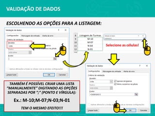 VALIDAÇÃO DE DADOS
ESCOLHENDO AS OPÇÕES PARA A LISTAGEM:
Selecione as células!
TAMBÉM É POSSÍVEL CRIAR UMA LISTA
“MANUALMENTE” DIGITANDO AS OPÇÕES
SEPARADAS POR “;” (PONTO E VÍRGULA):
Ex.: M-10;M-07;N-03;N-01
TEM O MESMO EFEITO!!!
 