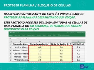PROTEGER PLANILHA / BLOQUEIO DE CÉLULAS
UM RECURSO INTERESSANTE DO EXCEL É A POSSIBILIDADE DE
PROTEGER AS PLANILHAS DESABILITANDO SUA EDIÇÃO.
ESTA PROTEÇÃO PODE SER UTILIZADA EM TODAS AS CÉLULAS DE
UMA PLANILHA OU EM ALGUMAS, DE FORMA QUE FIQUEM
DISPONÍVEIS PARA EDIÇÃO.
 