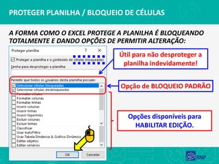 PROTEGER PLANILHA / BLOQUEIO DE CÉLULAS
A FORMA COMO O EXCEL PROTEGE A PLANILHA É BLOQUEANDO
TOTALMENTE E DANDO OPÇÕES DE PERMITIR ALTERAÇÃO:
Opção de BLOQUEIO PADRÃO
Útil para não desproteger a
planilha indevidamente!
Opções disponíveis para
HABILITAR EDIÇÃO.
 