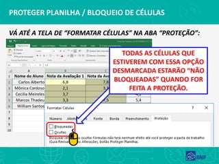 PROTEGER PLANILHA / BLOQUEIO DE CÉLULAS
VÁ ATÉ A TELA DE “FORMATAR CÉLULAS” NA ABA “PROTEÇÃO”:
TODAS AS CÉLULAS QUE
ESTIVEREM COM ESSA OPÇÃO
DESMARCADA ESTARÃO “NÃO
BLOQUEADAS” QUANDO FOR
FEITA A PROTEÇÃO.
 