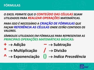 FÓRMULAS
O EXCEL PERMITE QUE O CONTEÚDO DAS CÉLULAS SEJAM
UTILIZADOS PARA REALIZAR OPERAÇÕES MATEMÁTICAS.
PARA ISSO É NECESSÁRIO A CRIAÇÃO DE FÓRMULAS QUE
FAÇAM REFERÊNCIA AS CÉLULAS ONDE ESTÃO CONTIDOS OS
VALORES.
SÍMBOLOS UTILIZADOS EM FÓRMULAS PARA REPRESENTAR AS
PRINCIPAIS OPERAÇÕES MATEMÁTICAS BÁSICAS:
+ → Adição – → Subtração
* → Multiplicação / → Divisão
^ → Exponenciação () → Indica Precedência
 