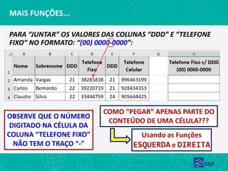 MAIS FUNÇÕES...
PARA “JUNTAR” OS VALORES DAS COLUNAS “DDD” E “TELEFONE
FIXO” NO FORMATO: “(00) 0000-0000”:
OBSERVE QUE O NÚMERO
DIGITADO NA CÉLULA DA
COLUNA “TELEFONE FIXO”
NÃO TEM O TRAÇO “-”
COMO “PEGAR” APENAS PARTE DO
CONTEÚDO DE UMA CÉLULA???
Usando as Funções
ESQUERDA e DIREITA
 