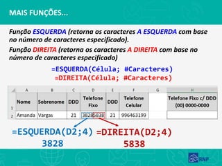 Função ESQUERDA (retorna os caracteres A ESQUERDA com base
no número de caracteres especificado).
Função DIREITA (retorna os caracteres A DIREITA com base no
número de caracteres especificado)
MAIS FUNÇÕES...
=ESQUERDA(D2;4)
3828
=DIREITA(D2;4)
5838
=ESQUERDA(Célula; #Caracteres)
=DIREITA(Célula; #Caracteres)
 