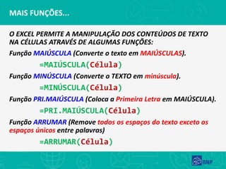 MAIS FUNÇÕES...
O EXCEL PERMITE A MANIPULAÇÃO DOS CONTEÚDOS DE TEXTO
NA CÉLULAS ATRAVÉS DE ALGUMAS FUNÇÕES:
Função MAIÚSCULA (Converte o texto em MAIÚSCULAS).
=MAIÚSCULA(Célula)
Função MINÚSCULA (Converte o TEXTO em minúscula).
=MINÚSCULA(Célula)
Função PRI.MAIÚSCULA (Coloca a Primeira Letra em MAIÚSCULA).
=PRI.MAIÚSCULA(Célula)
Função ARRUMAR (Remove todos os espaços do texto exceto os
espaços únicos entre palavras)
=ARRUMAR(Célula)
 