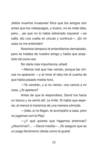 12
¡Adiós muertos invasores! Dice que los amigos son
antes que los videojuegos, y bueno, no es mala idea,
pero… ¡es que no lo había estrenado siquiera! —se
calló, dio una vuelta en círculo y continuó—. ¡En mi
casa no me entienden!
Nosotros tampoco le entendíamos demasiado,
pero se trataba de nuestro amigo y había que acep-
tarlo tal como era.
Sin darle más importancia, añadí:
—Menos mal que has venido, porque las chi-
cas no aparecen —y al mirar el reloj me di cuenta de
que había pasado media hora.
—Ya vendrán, y si no vienen, nos vamos a mi
casa. ¿Te apetece?
Antes de que le respondiera, David fue hacia
un banco y se sentó allí. Le imité. Si había que espe-
rar, al menos lo haríamos de una manera cómoda.
—¡Vale, si no llegan, te acompaño a casa, pero
no jugamos con la Play!
—¿Y qué quieres que hagamos entonces?
¿Aburrirnos?... —David insistía—. ¡Te aseguro que es
un juego fenómeno! ¡Verás como te gusta!
 
