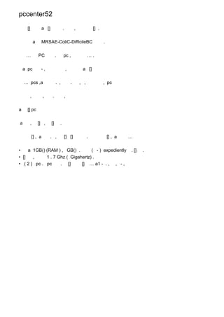 pccenter52

      []          a []                .           ,             [] .


            a     MRSAE-ColiC-DifficileBC                              .


     …          PC            .       pc ,                  ….


    a pc         -,                       ,            a []


    … pcs ,a                  . ,             .       , ,              , pc


        ,           ,     .            ,


a     [] pc


a       ,       [] ,     []       .


           [] , a       . ,            [] []                .              [] , a   …


•    a 1GB() (RAM ) , GB() .       ( - ) expediently                                . []   .
• []   ,     1 . 7 Ghz ( Gigahertz) .
• ( 2 ) pc . pc     . []      [] … a1 - . , , - ,
 