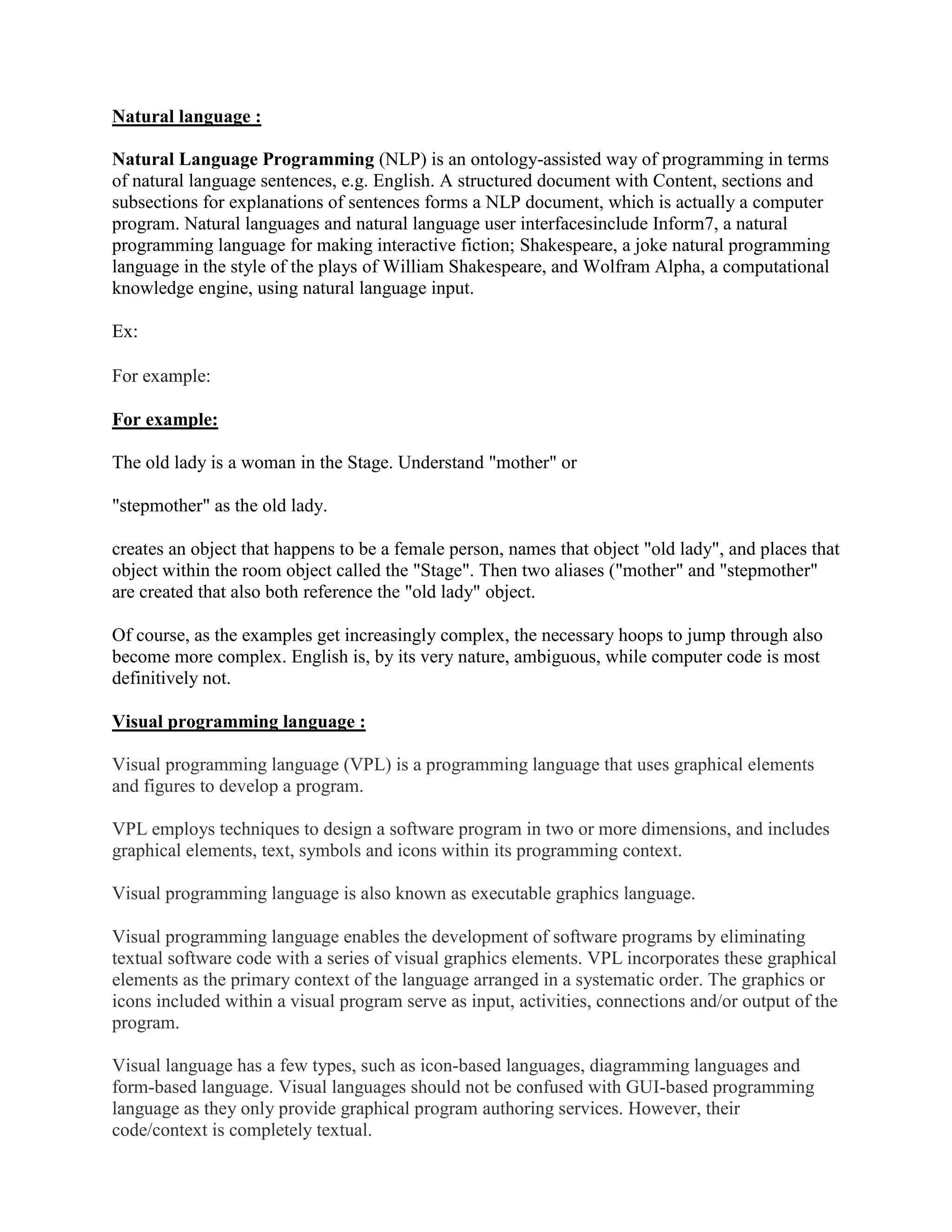 Natural language :
Natural Language Programming (NLP) is an ontology-assisted way of programming in terms
of natural language sentences, e.g. English. A structured document with Content, sections and
subsections for explanations of sentences forms a NLP document, which is actually a computer
program. Natural languages and natural language user interfacesinclude Inform7, a natural
programming language for making interactive fiction; Shakespeare, a joke natural programming
language in the style of the plays of William Shakespeare, and Wolfram Alpha, a computational
knowledge engine, using natural language input.
Ex:
For example:
For example:
The old lady is a woman in the Stage. Understand "mother" or
"stepmother" as the old lady.
creates an object that happens to be a female person, names that object "old lady", and places that
object within the room object called the "Stage". Then two aliases ("mother" and "stepmother"
are created that also both reference the "old lady" object.
Of course, as the examples get increasingly complex, the necessary hoops to jump through also
become more complex. English is, by its very nature, ambiguous, while computer code is most
definitively not.
Visual programming language :
Visual programming language (VPL) is a programming language that uses graphical elements
and figures to develop a program.
VPL employs techniques to design a software program in two or more dimensions, and includes
graphical elements, text, symbols and icons within its programming context.
Visual programming language is also known as executable graphics language.
Visual programming language enables the development of software programs by eliminating
textual software code with a series of visual graphics elements. VPL incorporates these graphical
elements as the primary context of the language arranged in a systematic order. The graphics or
icons included within a visual program serve as input, activities, connections and/or output of the
program.
Visual language has a few types, such as icon-based languages, diagramming languages and
form-based language. Visual languages should not be confused with GUI-based programming
language as they only provide graphical program authoring services. However, their
code/context is completely textual.
 