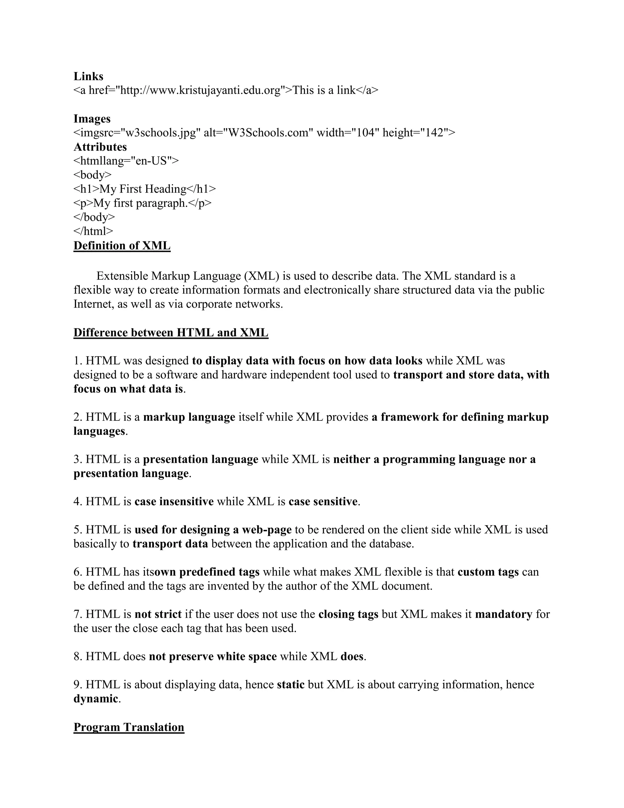 Links
<a href="http://www.kristujayanti.edu.org">This is a link</a>
Images
<imgsrc="w3schools.jpg" alt="W3Schools.com" width="104" height="142">
Attributes
<htmllang="en-US">
<body>
<h1>My First Heading</h1>
<p>My first paragraph.</p>
</body>
</html>
Definition of XML
Extensible Markup Language (XML) is used to describe data. The XML standard is a
flexible way to create information formats and electronically share structured data via the public
Internet, as well as via corporate networks.
Difference between HTML and XML
1. HTML was designed to display data with focus on how data looks while XML was
designed to be a software and hardware independent tool used to transport and store data, with
focus on what data is.
2. HTML is a markup language itself while XML provides a framework for defining markup
languages.
3. HTML is a presentation language while XML is neither a programming language nor a
presentation language.
4. HTML is case insensitive while XML is case sensitive.
5. HTML is used for designing a web-page to be rendered on the client side while XML is used
basically to transport data between the application and the database.
6. HTML has itsown predefined tags while what makes XML flexible is that custom tags can
be defined and the tags are invented by the author of the XML document.
7. HTML is not strict if the user does not use the closing tags but XML makes it mandatory for
the user the close each tag that has been used.
8. HTML does not preserve white space while XML does.
9. HTML is about displaying data, hence static but XML is about carrying information, hence
dynamic.
Program Translation
 