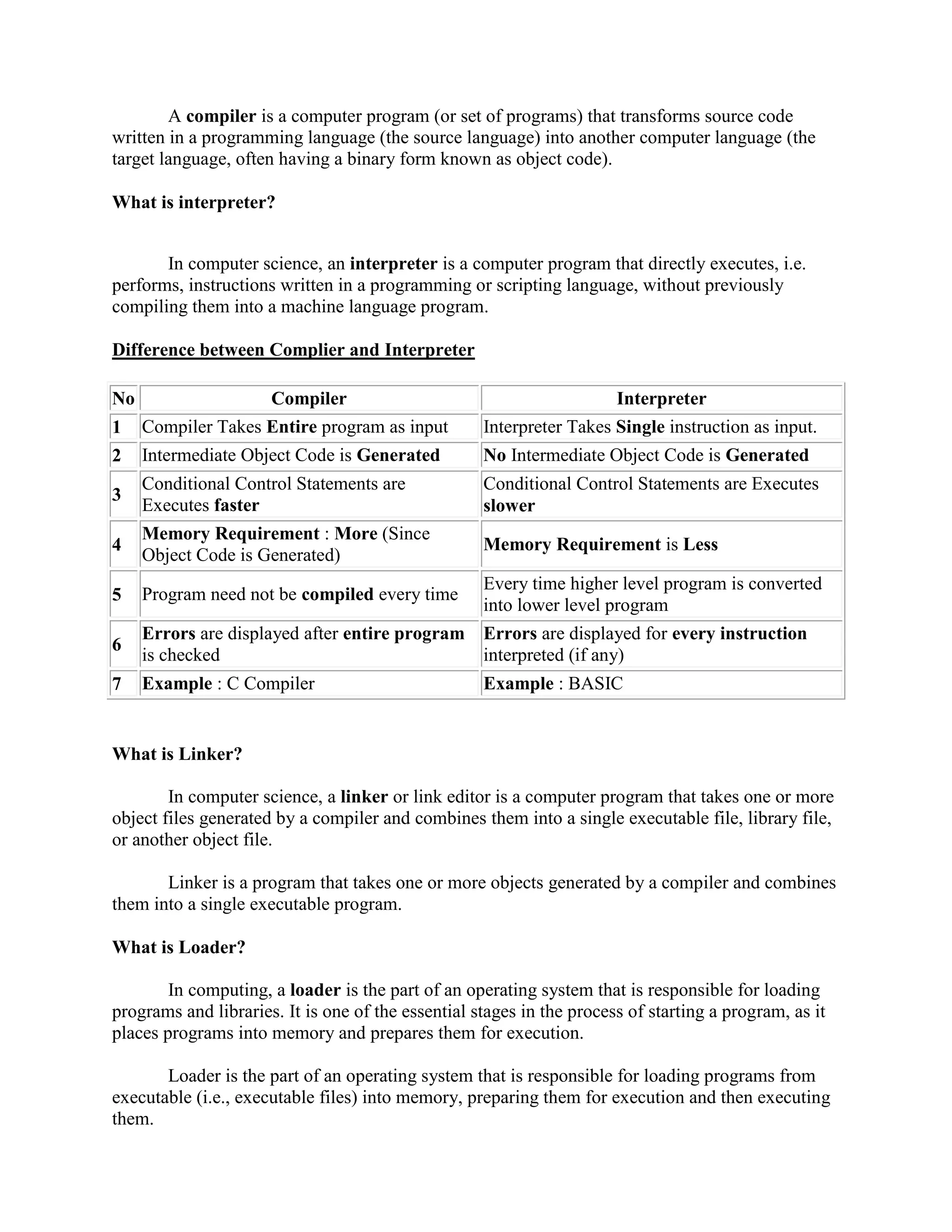 A compiler is a computer program (or set of programs) that transforms source code
written in a programming language (the source language) into another computer language (the
target language, often having a binary form known as object code).
What is interpreter?
In computer science, an interpreter is a computer program that directly executes, i.e.
performs, instructions written in a programming or scripting language, without previously
compiling them into a machine language program.
Difference between Complier and Interpreter
No Compiler Interpreter
1 Compiler Takes Entire program as input Interpreter Takes Single instruction as input.
2 Intermediate Object Code is Generated No Intermediate Object Code is Generated
3
Conditional Control Statements are
Executes faster
Conditional Control Statements are Executes
slower
4
Memory Requirement : More (Since
Object Code is Generated)
Memory Requirement is Less
5 Program need not be compiled every time
Every time higher level program is converted
into lower level program
6
Errors are displayed after entire program
is checked
Errors are displayed for every instruction
interpreted (if any)
7 Example : C Compiler Example : BASIC
What is Linker?
In computer science, a linker or link editor is a computer program that takes one or more
object files generated by a compiler and combines them into a single executable file, library file,
or another object file.
Linker is a program that takes one or more objects generated by a compiler and combines
them into a single executable program.
What is Loader?
In computing, a loader is the part of an operating system that is responsible for loading
programs and libraries. It is one of the essential stages in the process of starting a program, as it
places programs into memory and prepares them for execution.
Loader is the part of an operating system that is responsible for loading programs from
executable (i.e., executable files) into memory, preparing them for execution and then executing
them.
 