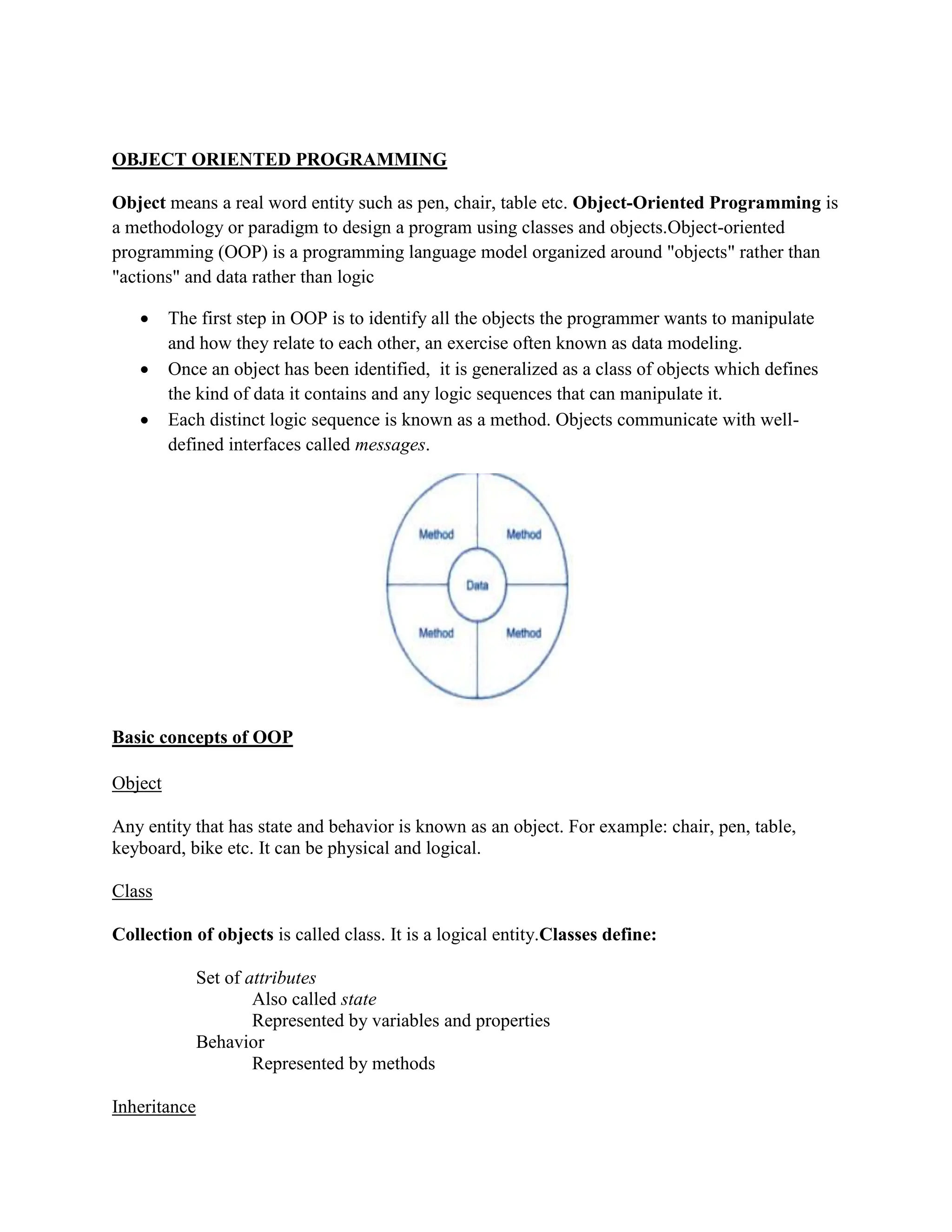 OBJECT ORIENTED PROGRAMMING
Object means a real word entity such as pen, chair, table etc. Object-Oriented Programming is
a methodology or paradigm to design a program using classes and objects.Object-oriented
programming (OOP) is a programming language model organized around "objects" rather than
"actions" and data rather than logic
 The first step in OOP is to identify all the objects the programmer wants to manipulate
and how they relate to each other, an exercise often known as data modeling.
 Once an object has been identified, it is generalized as a class of objects which defines
the kind of data it contains and any logic sequences that can manipulate it.
 Each distinct logic sequence is known as a method. Objects communicate with well-
defined interfaces called messages.
Basic concepts of OOP
Object
Any entity that has state and behavior is known as an object. For example: chair, pen, table,
keyboard, bike etc. It can be physical and logical.
Class
Collection of objects is called class. It is a logical entity.Classes define:
Set of attributes
Also called state
Represented by variables and properties
Behavior
Represented by methods
Inheritance
 
