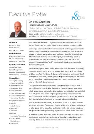 Paul Charlton Coaching (PCC)   - HQ (Europe) -   Germany




Executive Profile
                             Dr. Paul Charlton
                             Founder & Lead Coach, PCC
                             “Trainer / Coach for Global Hi-Tech & Scientiﬁc Markets -
                             Developing communication skills for success.”
                             Direct email: paul@paul-charlton-coaching.com
                             LinkedIn: http://de.linkedin.com/pub/dr-paul-charlton/44/4a4/b8


Personal                     Paul is the founder of PCC, a global network of experts devoted to the
Born: UK, 1967               training & coaching of mission critical international communication skills.
British National
                             Following a seamless transition from research & technology academia into
Founded PCC: 1999
                             sales and corporate global business development roles, Paul observed a
Qualiﬁcations                frequently missed opportunity during customer interactions to positively
B.Sc. Molecular Biology      differentiate product and service offerings by demonstrating absolute
Ph.D. Biotechnology          professionalism during the entire communication process - from ﬁrst
Management Graduate
                             contact, the presentation “pitch”, commercial negotiations, through to
Career Experience            delivery and beyond.
Global Field Sales
                             Since identifying this critical need, Paul has devoted his career to working
Sales Management
                             closely with many clients around the world, both as a “ﬁeld” practitioner
Business Development
Skills Training / Coaching   and lead faculty of hundreds of global workshop events and thousands of
                             participants - continually learning, improving and developing his portfolio of
Specialities
                             highly customised coaching workshops, online support content and
Training & Coaching:
                             network of expert global partners.
• Conversation Skills
• Presentation Skills        During this time, Paul has welcomed the opportunity to live and work in
• Negotiation Skills         many of the countries of Asia, Europe and the Americas, an experience
• Field Sales Skills         which also ensures cross-cultural competency is a critical component of all
• Cultural Competence        PCC programs. As a native English speaker, during workshops he also
• Career Development
                             works closely with non-native speaking participants to polish and enhance
• Technology Transfer
                             their ﬂuency to the highest level of international business English.
Geographical Regions:
• Europe                     Paul now works as lead faculty “in residence” at the PCC alpine facilities
• India & China              just south of Munich, Germany and is also available as a freelance resource
• Asia Paciﬁc                to offer global clients consulting and custom niche skill training solutions,
• Americas                   integrated with existing in-house programs or as “stand alone” initiatives.
Industries:
                             In addition to being a devoted father, he has consulting & workshop lead
• Information Technology
                             faculty roles, he actively writes, travels and regularly undertakes guest
• Biotechnology
                             teaching duties at numerous international universities and institutes.
• Life Sciences
• Laboratory

                                        www.paulcharltoncoaching.com
 