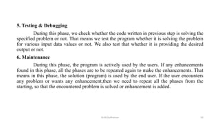 5. Testing & Debugging
During this phase, we check whether the code written in previous step is solving the
specified problem or not. That means we test the program whether it is solving the problem
for various input data values or not. We also test that whether it is providing the desired
output or not.
6. Maintenance
During this phase, the program is actively used by the users. If any enhancements
found in this phase, all the phases are to be repeated again to make the enhancements. That
means in this phase, the solution (program) is used by the end user. If the user encounters
any problem or wants any enhancement,then we need to repeat all the phases from the
starting, so that the encountered problem is solved or enhancement is added.
Dr.M.Sudharsan 10
 