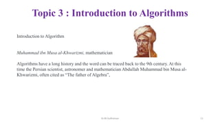 Topic 3 : Introduction to Algorithms
Introduction to Algorithm
Muhammad ibn Musa al-Khwarizmi, mathematician
Algorithms have a long history and the word can be traced back to the 9th century. At this
time the Persian scientist, astronomer and mathematician Abdullah Muhammad bin Musa al-
Khwarizmi, often cited as “The father of Algebra”,
Dr.M.Sudharsan 11
 