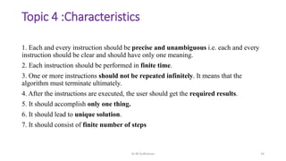 Topic 4 :Characteristics
1. Each and every instruction should be precise and unambiguous i.e. each and every
instruction should be clear and should have only one meaning.
2. Each instruction should be performed in finite time.
3. One or more instructions should not be repeated infinitely. It means that the
algorithm must terminate ultimately.
4. After the instructions are executed, the user should get the required results.
5. It should accomplish only one thing.
6. It should lead to unique solution.
7. It should consist of finite number of steps
Dr.M.Sudharsan 14
 