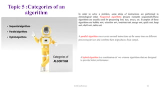 Topic 5 :Categories of an
algorithm In order to solve a problem, some steps of instructions are performed in
chronological order. Sequential algorithms process elements sequentiallyThese
algorithms are usually used for processing lists, sets, arrays, etc. Examples of these
algorithms are bubble sort, selection sort, insertion sort, merge sort, quick sort, heap
sort, shell sort, radix sort
A parallel algorithm can execute several instructions at the same time on different
processing devices and combine them to produce a final output.
A hybrid algorithm is a combination of two or more algorithms that are designed
to provide better performance.
Dr.M.Sudharsan 16
 