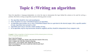 Topic 6 :Writing an algorithm
Since the algorithm is language-independent, we write the steps to demonstrate the logic behind the solution to be used for solving a
problem. But before writing an algorithm, keep the following points in mind:
 The algorithm should be clear and unambiguous.
 There should be 0 or more well-defined inputs in an algorithm.
 An algorithm must produce one or more well-defined outputs that are equivalent to the desired output. After a specific number
of steps, algorithms must ground to a halt.
 Algorithms must stop or end after a finite number of steps.
 In an algorithm, step-by-step instructions should be supplied, and they should be independent of any computer code.
Example 1: Write an algorithm to find the maximum of all the elements present in the array.
Follow the algorithm approach as below:
Step 1: Start the Program
Step 2: Declare a variable max with the value of the first element of the array.
Step 3: Compare max with other elements using loop.
Step 4: If max < array element value, change max to new max.
Step 5: If no element is left, return or print max otherwise goto step 3.
Step 6: End of Solution
Dr.M.Sudharsan 17
 