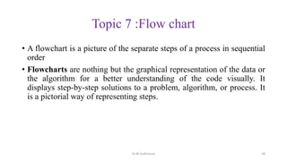 Topic 7 :Flow chart
• A flowchart is a picture of the separate steps of a process in sequential
order
• Flowcharts are nothing but the graphical representation of the data or
the algorithm for a better understanding of the code visually. It
displays step-by-step solutions to a problem, algorithm, or process. It
is a pictorial way of representing steps.
Dr.M.Sudharsan 18
 