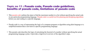 Topic no 11 : Pseudo code, Pseudo code guidelines,
benefits of pseudo code, limitations of pseudo code
• This pseudo code outlines the steps to find the maximum number in a list without specifying the actual code
in any particular programming language. Pseudo code is a useful tool for planning and designing algorithms
before you start coding in a specific language.
• Pseudo code is a way of representing the logic of a computer program or algorithm using plain language or a
simplified notation that is not tied to a specific programming language.
• This pseudo code describes the logic of calculating the factorial of a number without specifying the actual
programming language syntax. It provides a high-level overview of the algorithm's steps.
Dr.M.Sudharsan 27
 