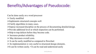 Benefits/Advantages of Pseudocode:
Can be done easily on a word processor
 Easily modified
Implements structured concepts well
Clarify algorithms in many cases.
Impose increased discipline on the process of documenting detailed design.
Provide additional level at which inspection can be performed.
Help to trap defects before they become code.
 Increases product reliability.
 May decreases overall costs.
 It can be easily modified as compared to flowchart
 Its implementation is very useful in structured design elements.
It can be written easily. • It can be read and understood easily
Dr.M.Sudharsan 28
 