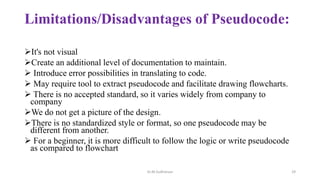 Limitations/Disadvantages of Pseudocode:
It's not visual
Create an additional level of documentation to maintain.
 Introduce error possibilities in translating to code.
 May require tool to extract pseudocode and facilitate drawing flowcharts.
 There is no accepted standard, so it varies widely from company to
company
We do not get a picture of the design.
There is no standardized style or format, so one pseudocode may be
different from another.
 For a beginner, it is more difficult to follow the logic or write pseudocode
as compared to flowchart
Dr.M.Sudharsan 29
 