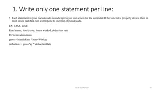 1. Write only one statement per line:
• Each statement in your pseudocode should express just one action for the computer.If the task list is properly drawn, then in
most cases each task will correspond to one line of pseudocode.
EX: TASK LIST:
Read name, hourly rate, hours worked, deduction rate
Perform calculations
gross = hourlyRate * hoursWorked
deduction = grossPay * deductionRate
Dr.M.Sudharsan 32
 