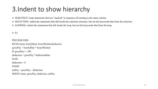 3.Indent to show hierarchy
 SEQUENCE: keep statements that are “stacked” in sequence all starting in the same column.
 SELECTION: indent the statements that fall inside the selection structure, but not the keywords that form the selection
 LOOPING: indent the statements that fall inside the loop, but not the keywords that form the loop
 Ex
PSEUDOCODE:
READ name, hourlyRate, hoursWorked,deduction
grossPay = hourlyRate * hoursWorked
IF grossPay>= 100
deduction = grossPay * deductionRate
ELSE
deduction = 0
ENDIF
netPay = grossPay – deduction
WRITE name, grossPay, deduction, netPay
Dr.M.Sudharsan 34
 