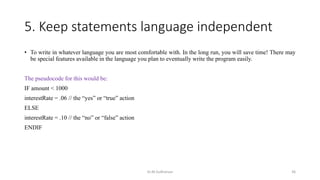 5. Keep statements language independent
• To write in whatever language you are most comfortable with. In the long run, you will save time! There may
be special features available in the language you plan to eventually write the program easily.
The pseudocode for this would be:
IF amount < 1000
interestRate = .06 // the “yes” or “true” action
ELSE
interestRate = .10 // the “no” or “false” action
ENDIF
Dr.M.Sudharsan 36
 