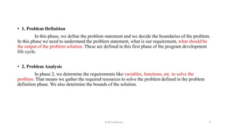 • 1. Problem Definition
In this phase, we define the problem statement and we decide the boundaries of the problem.
In this phase we need to understand the problem statement, what is our requirement, what should be
the output of the problem solution. These are defined in this first phase of the program development
life cycle.
• 2. Problem Analysis
In phase 2, we determine the requirements like variables, functions, etc. to solve the
problem. That means we gather the required resources to solve the problem defined in the problem
definition phase. We also determine the bounds of the solution.
Dr.M.Sudharsan 8
 