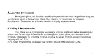 3. Algorithm Development
During this phase, we develop a step by step procedure to solve the problem using the
specification given in the previous phase. This phase is very important for program
development. That means we write the solution in step by step statements.
4. Coding & Documentation
This phase uses a programming language to write or implement actual programming
instructions for the steps defined in the previous phase. In this phase, we construct actual
program. That means we write the program to solve the given problem using programming
languages like C, C++,
Java, Forex programming languages like our (mt4 and/or mt5) language(s), etc.,
Dr.M.Sudharsan 9
 
