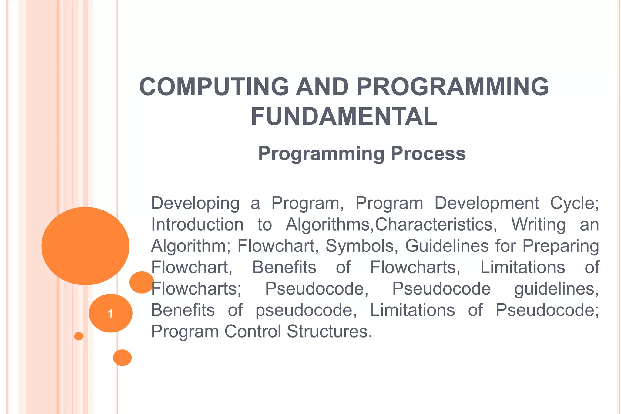 COMPUTING AND PROGRAMMING
FUNDAMENTAL
Programming Process
Developing a Program, Program Development Cycle;
Introduction to Algorithms,Characteristics, Writing an
Algorithm; Flowchart, Symbols, Guidelines for Preparing
Flowchart, Benefits of Flowcharts, Limitations of
Flowcharts; Pseudocode, Pseudocode guidelines,
Benefits of pseudocode, Limitations of Pseudocode;
Program Control Structures.
1
 