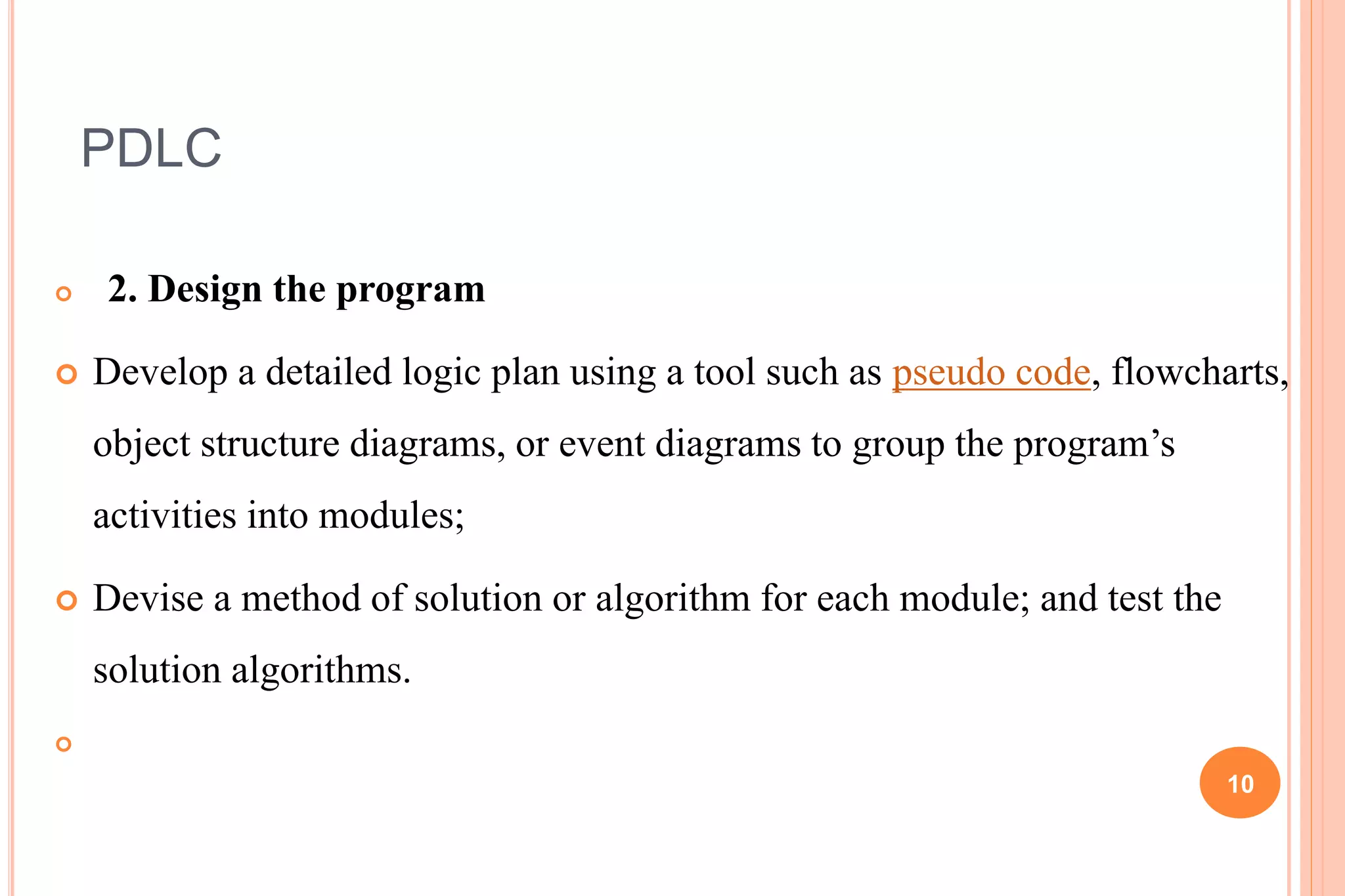 PDLC
 2. Design the program
 Develop a detailed logic plan using a tool such as pseudo code, flowcharts,
object structure diagrams, or event diagrams to group the program’s
activities into modules;
 Devise a method of solution or algorithm for each module; and test the
solution algorithms.

10
 