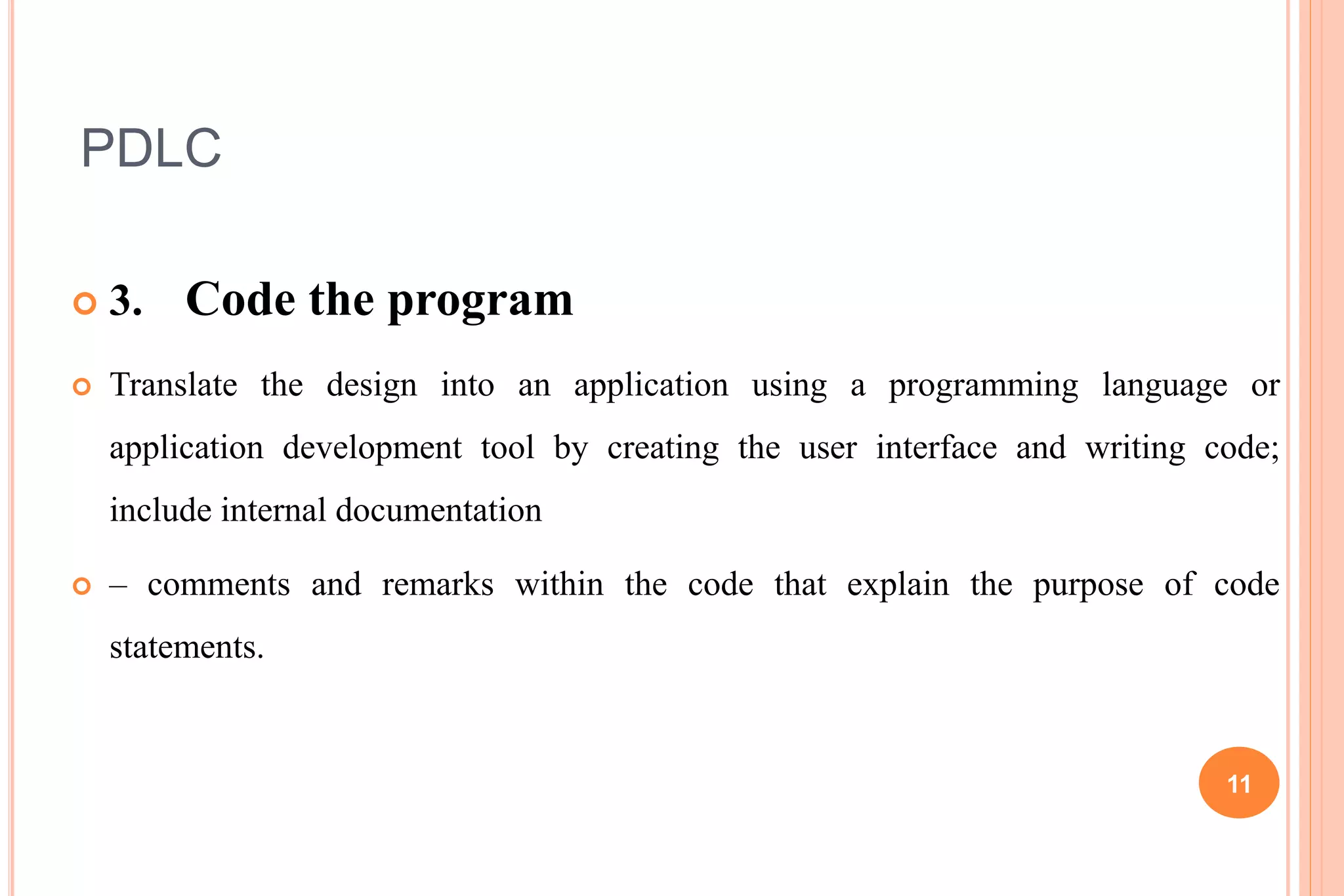 PDLC
 3. Code the program
 Translate the design into an application using a programming language or
application development tool by creating the user interface and writing code;
include internal documentation
 – comments and remarks within the code that explain the purpose of code
statements.
11
 