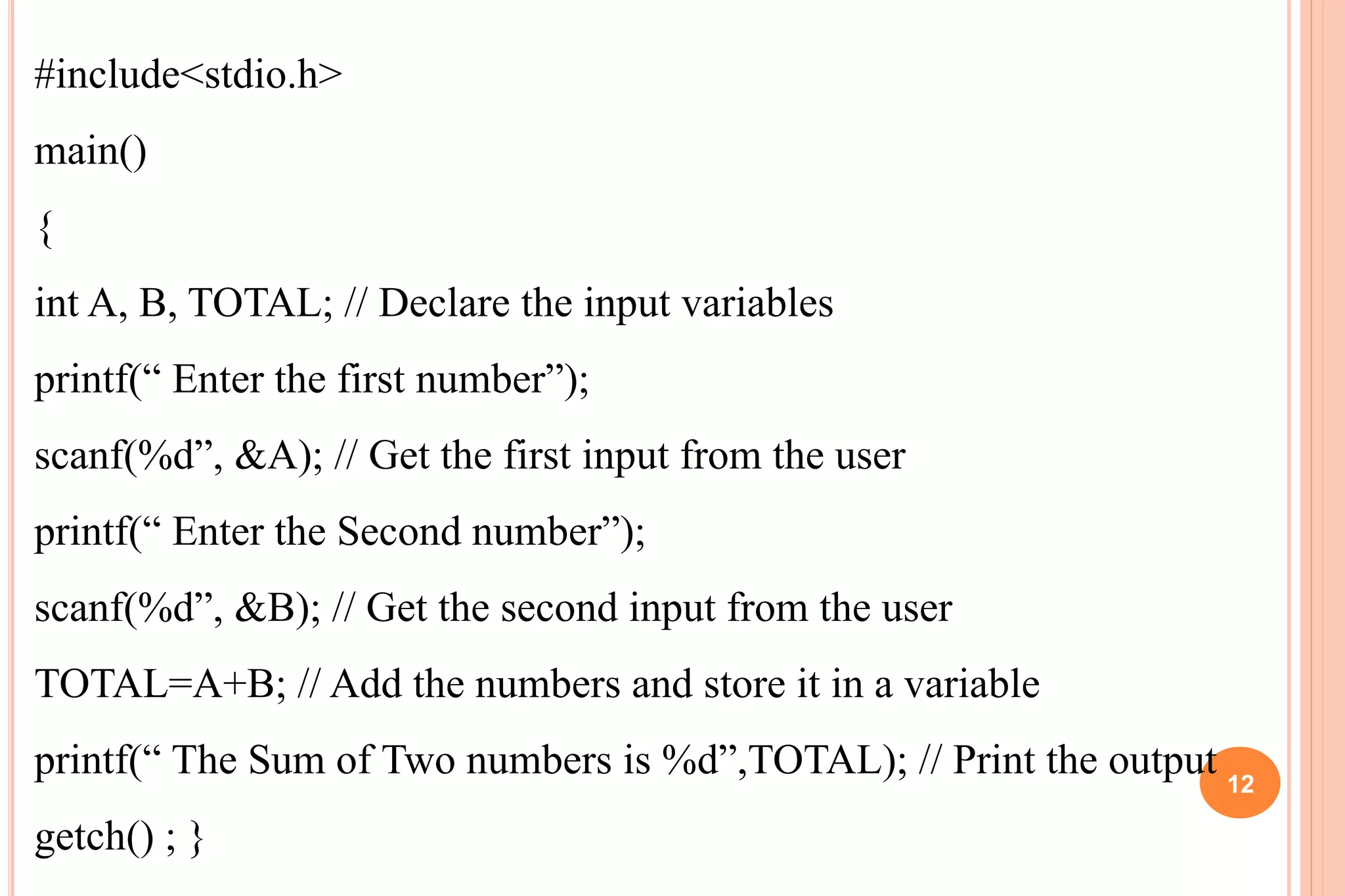 #include<stdio.h>
main()
{
int A, B, TOTAL; // Declare the input variables
printf(“ Enter the first number”);
scanf(%d”, &A); // Get the first input from the user
printf(“ Enter the Second number”);
scanf(%d”, &B); // Get the second input from the user
TOTAL=A+B; // Add the numbers and store it in a variable
printf(“ The Sum of Two numbers is %d”,TOTAL); // Print the output
getch() ; }
12
 