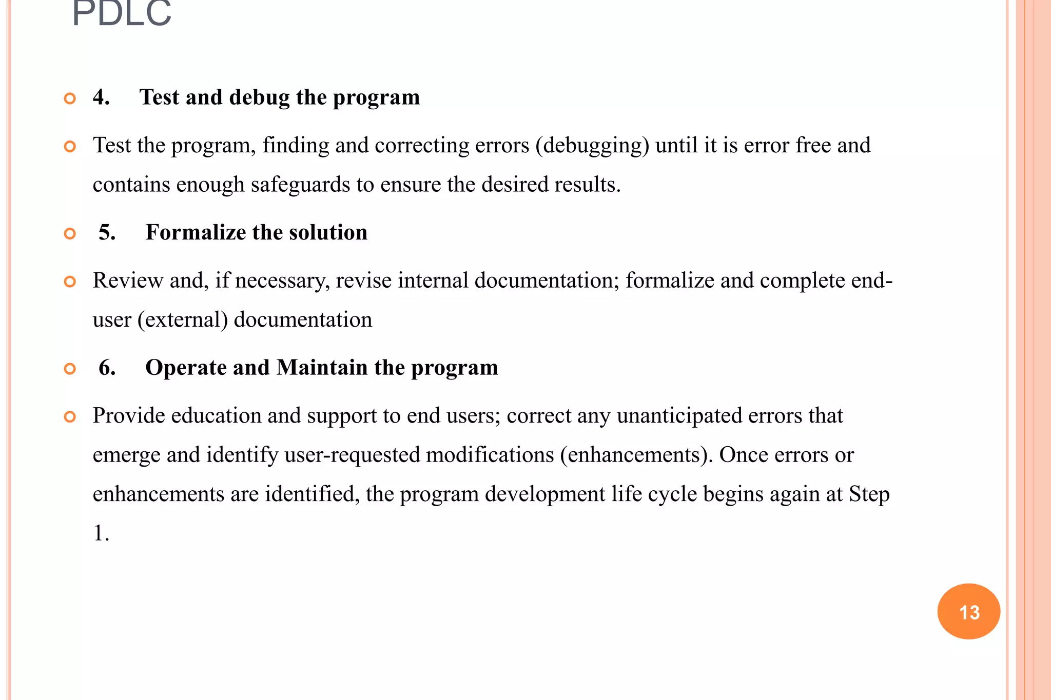 PDLC
 4. Test and debug the program
 Test the program, finding and correcting errors (debugging) until it is error free and
contains enough safeguards to ensure the desired results.
 5. Formalize the solution
 Review and, if necessary, revise internal documentation; formalize and complete end-
user (external) documentation
 6. Operate and Maintain the program
 Provide education and support to end users; correct any unanticipated errors that
emerge and identify user-requested modifications (enhancements). Once errors or
enhancements are identified, the program development life cycle begins again at Step
1.
13
 