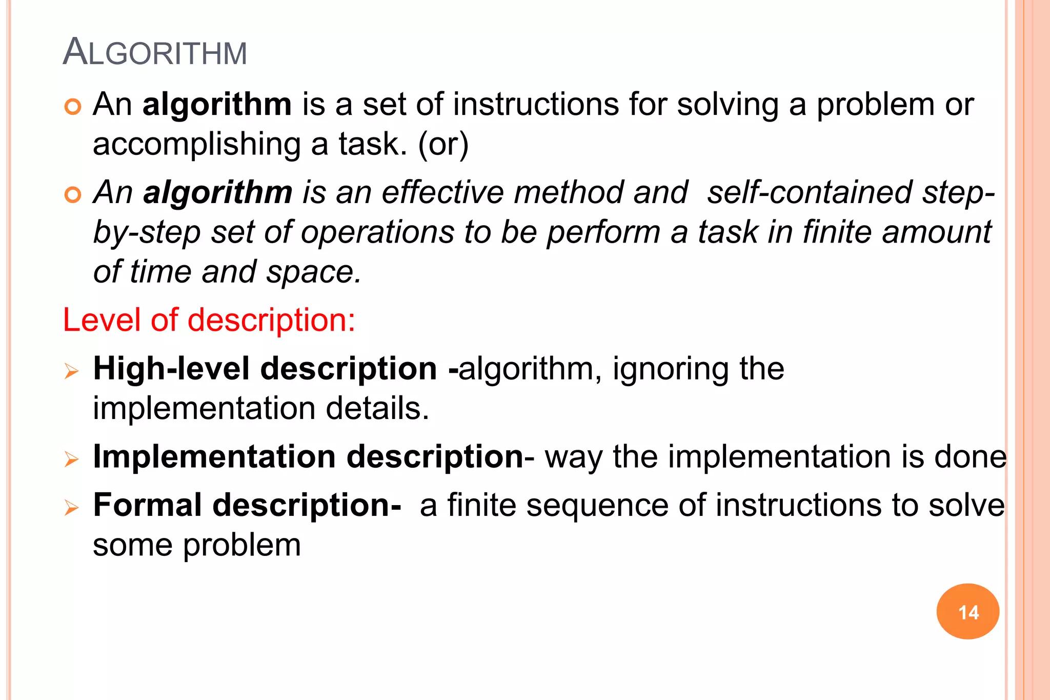 ALGORITHM
 An algorithm is a set of instructions for solving a problem or
accomplishing a task. (or)
 An algorithm is an effective method and self-contained step-
by-step set of operations to be perform a task in finite amount
of time and space.
Level of description:
 High-level description -algorithm, ignoring the
implementation details.
 Implementation description- way the implementation is done
 Formal description- a finite sequence of instructions to solve
some problem
14
 