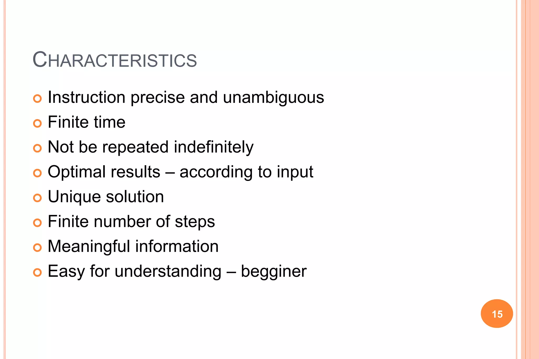 CHARACTERISTICS
 Instruction precise and unambiguous
 Finite time
 Not be repeated indefinitely
 Optimal results – according to input
 Unique solution
 Finite number of steps
 Meaningful information
 Easy for understanding – begginer
15
 