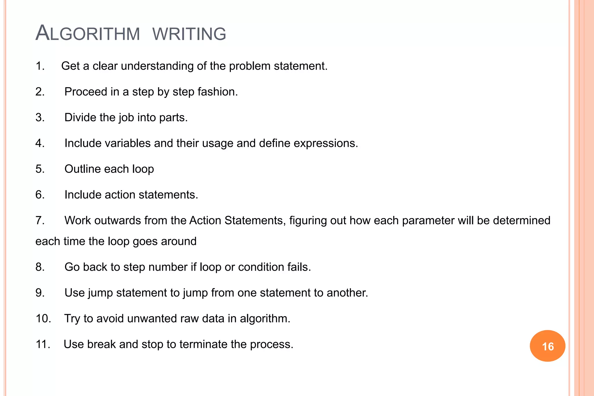 ALGORITHM WRITING
1. Get a clear understanding of the problem statement.
2. Proceed in a step by step fashion.
3. Divide the job into parts.
4. Include variables and their usage and define expressions.
5. Outline each loop
6. Include action statements.
7. Work outwards from the Action Statements, figuring out how each parameter will be determined
each time the loop goes around
8. Go back to step number if loop or condition fails.
9. Use jump statement to jump from one statement to another.
10. Try to avoid unwanted raw data in algorithm.
11. Use break and stop to terminate the process. 16
 
