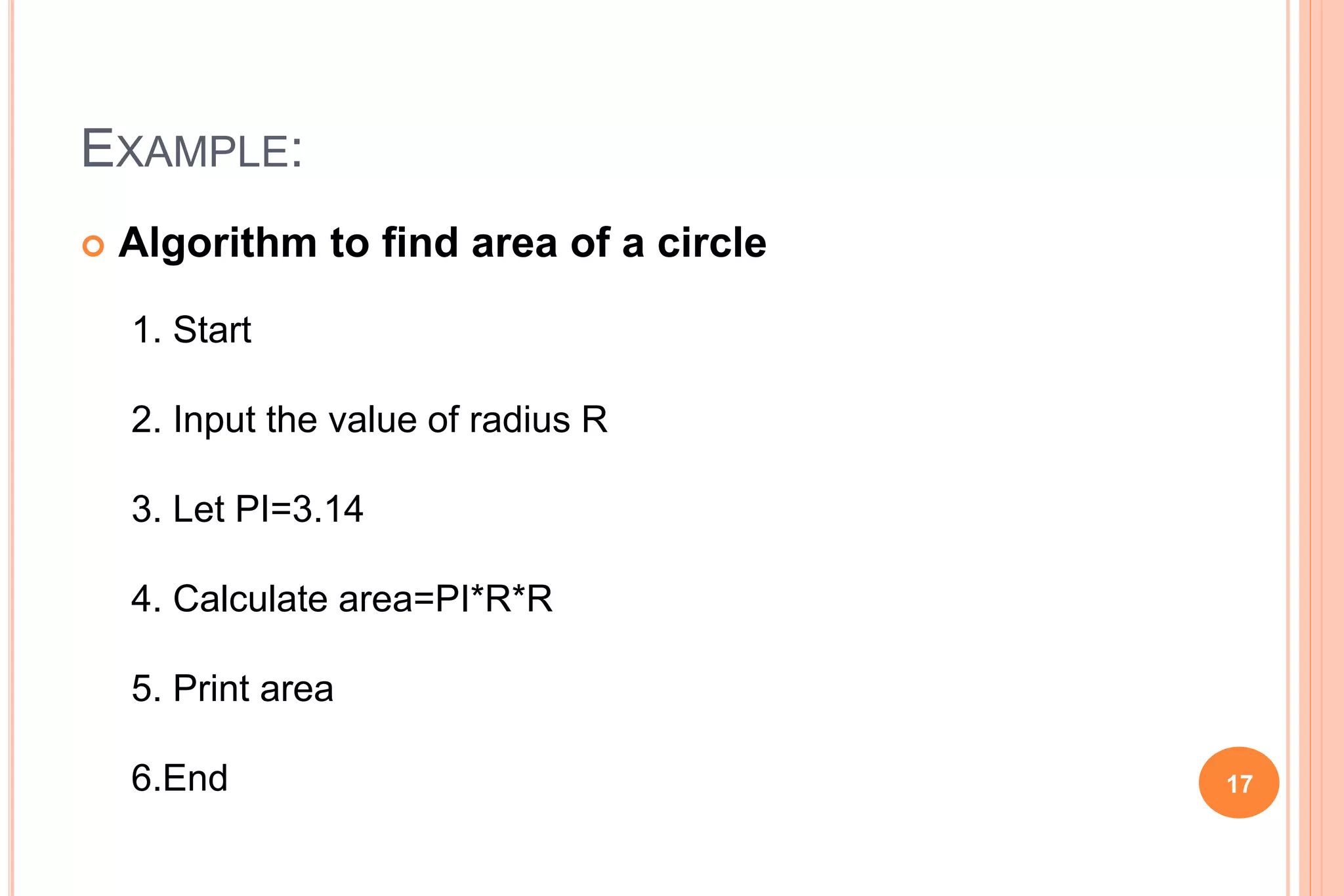 EXAMPLE:
 Algorithm to find area of a circle
1. Start
2. Input the value of radius R
3. Let PI=3.14
4. Calculate area=PI*R*R
5. Print area
6.End 17
 