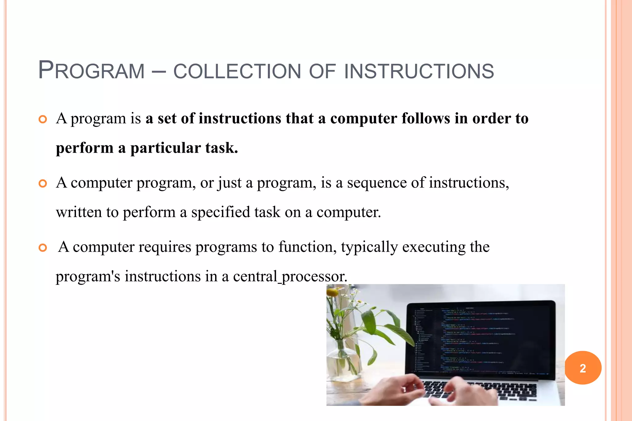 PROGRAM – COLLECTION OF INSTRUCTIONS
 A program is a set of instructions that a computer follows in order to
perform a particular task.
 A computer program, or just a program, is a sequence of instructions,
written to perform a specified task on a computer.
 A computer requires programs to function, typically executing the
program's instructions in a central processor.
2
 