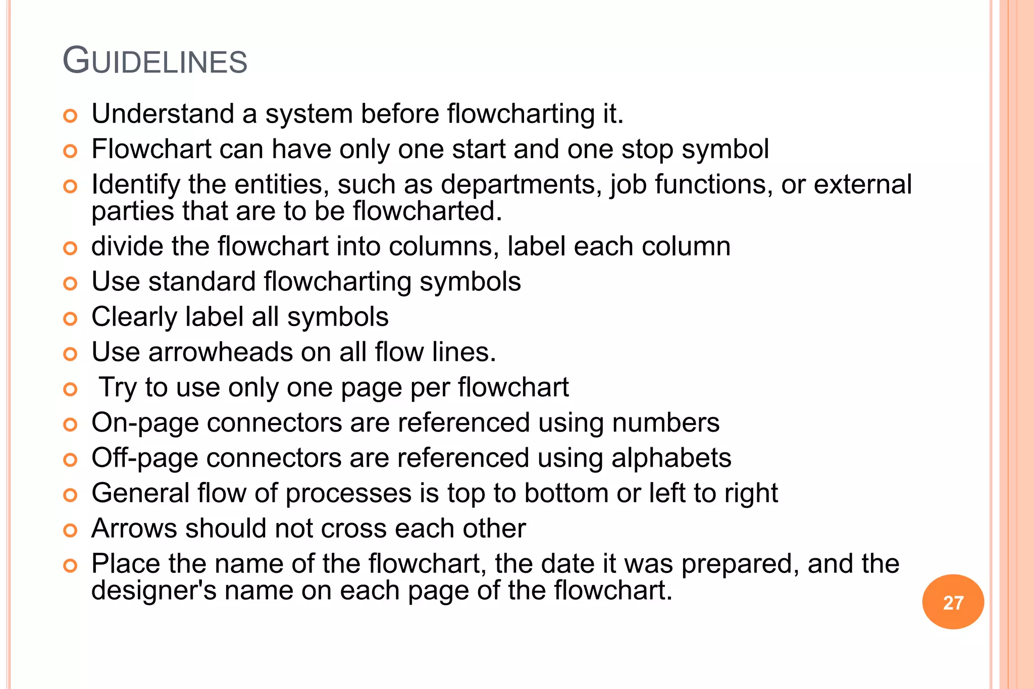 GUIDELINES
 Understand a system before flowcharting it.
 Flowchart can have only one start and one stop symbol
 Identify the entities, such as departments, job functions, or external
parties that are to be flowcharted.
 divide the flowchart into columns, label each column
 Use standard flowcharting symbols
 Clearly label all symbols
 Use arrowheads on all flow lines.
 Try to use only one page per flowchart
 On-page connectors are referenced using numbers
 Off-page connectors are referenced using alphabets
 General flow of processes is top to bottom or left to right
 Arrows should not cross each other
 Place the name of the flowchart, the date it was prepared, and the
designer's name on each page of the flowchart. 27
 