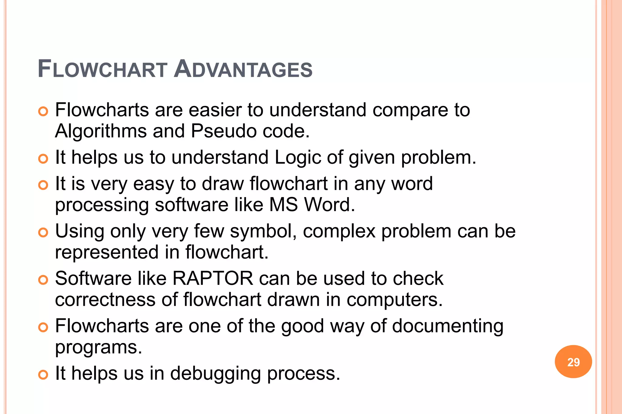 FLOWCHART ADVANTAGES
 Flowcharts are easier to understand compare to
Algorithms and Pseudo code.
 It helps us to understand Logic of given problem.
 It is very easy to draw flowchart in any word
processing software like MS Word.
 Using only very few symbol, complex problem can be
represented in flowchart.
 Software like RAPTOR can be used to check
correctness of flowchart drawn in computers.
 Flowcharts are one of the good way of documenting
programs.
 It helps us in debugging process.
29
 