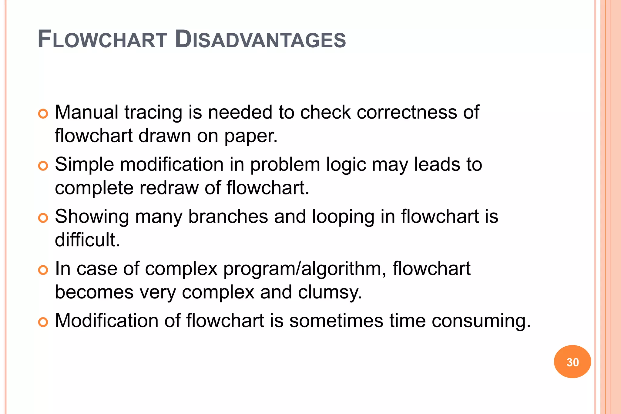 FLOWCHART DISADVANTAGES
 Manual tracing is needed to check correctness of
flowchart drawn on paper.
 Simple modification in problem logic may leads to
complete redraw of flowchart.
 Showing many branches and looping in flowchart is
difficult.
 In case of complex program/algorithm, flowchart
becomes very complex and clumsy.
 Modification of flowchart is sometimes time consuming.
30
 
