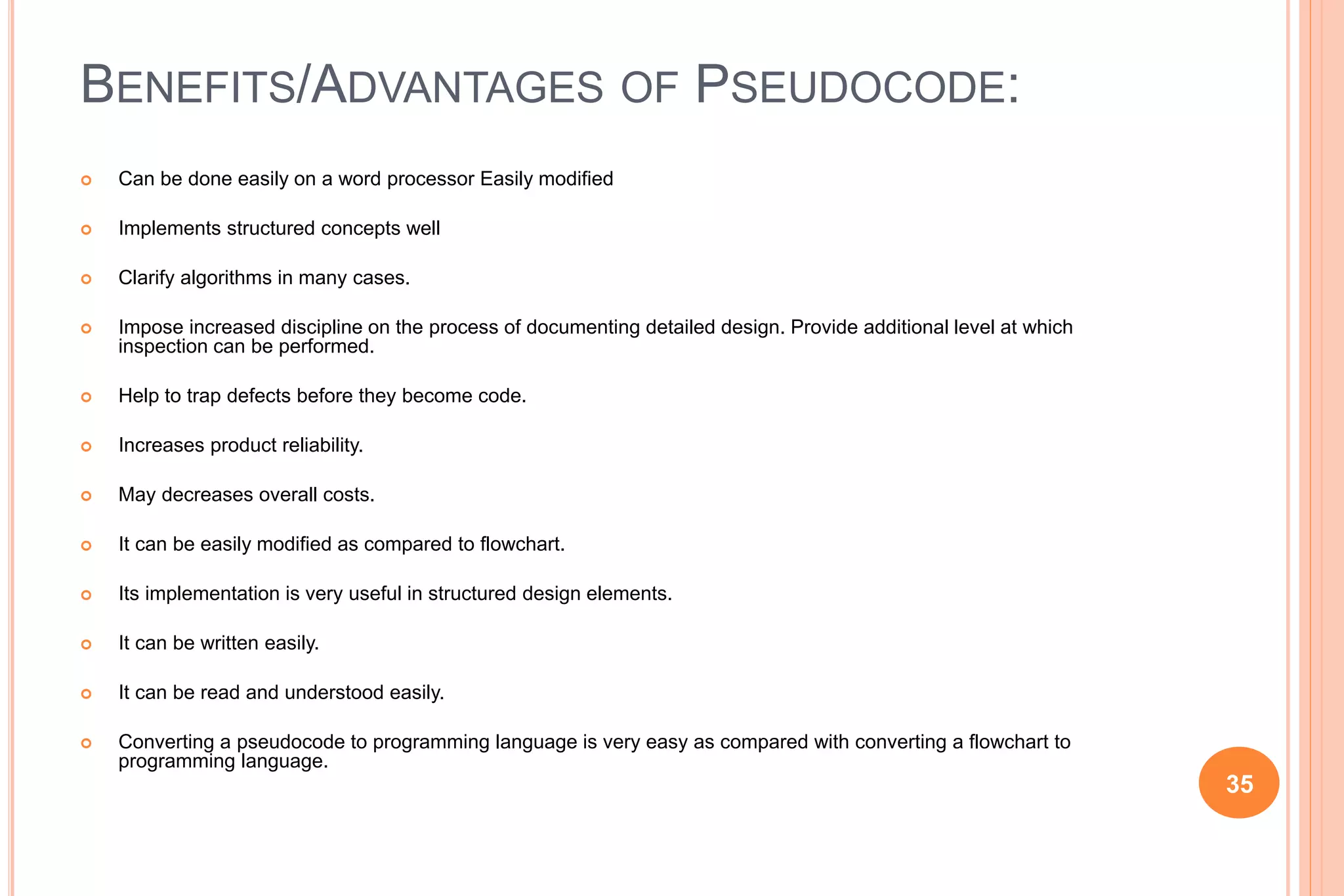 BENEFITS/ADVANTAGES OF PSEUDOCODE:
 Can be done easily on a word processor Easily modified
 Implements structured concepts well
 Clarify algorithms in many cases.
 Impose increased discipline on the process of documenting detailed design. Provide additional level at which
inspection can be performed.
 Help to trap defects before they become code.
 Increases product reliability.
 May decreases overall costs.
 It can be easily modified as compared to flowchart.
 Its implementation is very useful in structured design elements.
 It can be written easily.
 It can be read and understood easily.
 Converting a pseudocode to programming language is very easy as compared with converting a flowchart to
programming language.
35
 