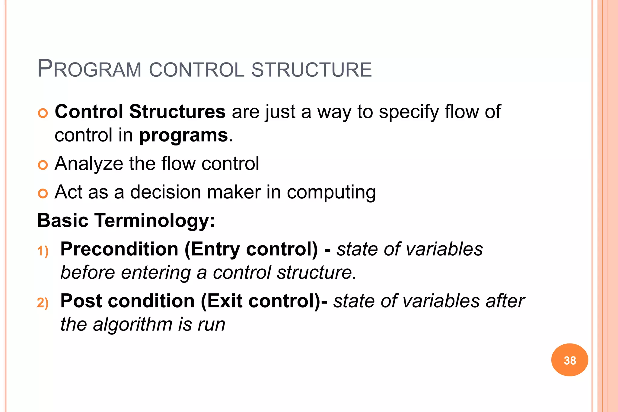 PROGRAM CONTROL STRUCTURE
 Control Structures are just a way to specify flow of
control in programs.
 Analyze the flow control
 Act as a decision maker in computing
Basic Terminology:
1) Precondition (Entry control) - state of variables
before entering a control structure.
2) Post condition (Exit control)- state of variables after
the algorithm is run
38
 