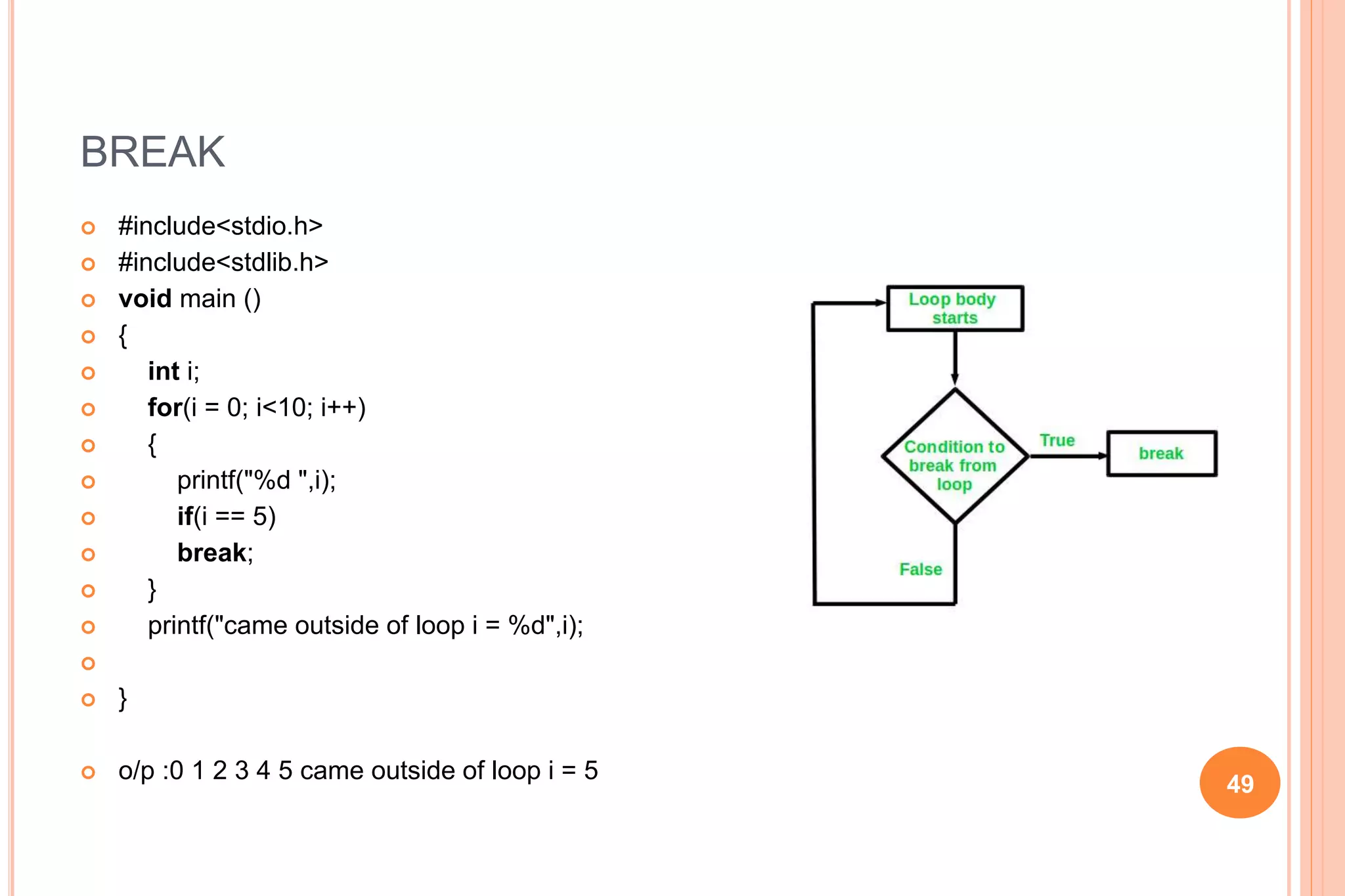 BREAK
 #include<stdio.h>
 #include<stdlib.h>
 void main ()
 {
 int i;
 for(i = 0; i<10; i++)
 {
 printf("%d ",i);
 if(i == 5)
 break;
 }
 printf("came outside of loop i = %d",i);

 }
 o/p :0 1 2 3 4 5 came outside of loop i = 5
49
 