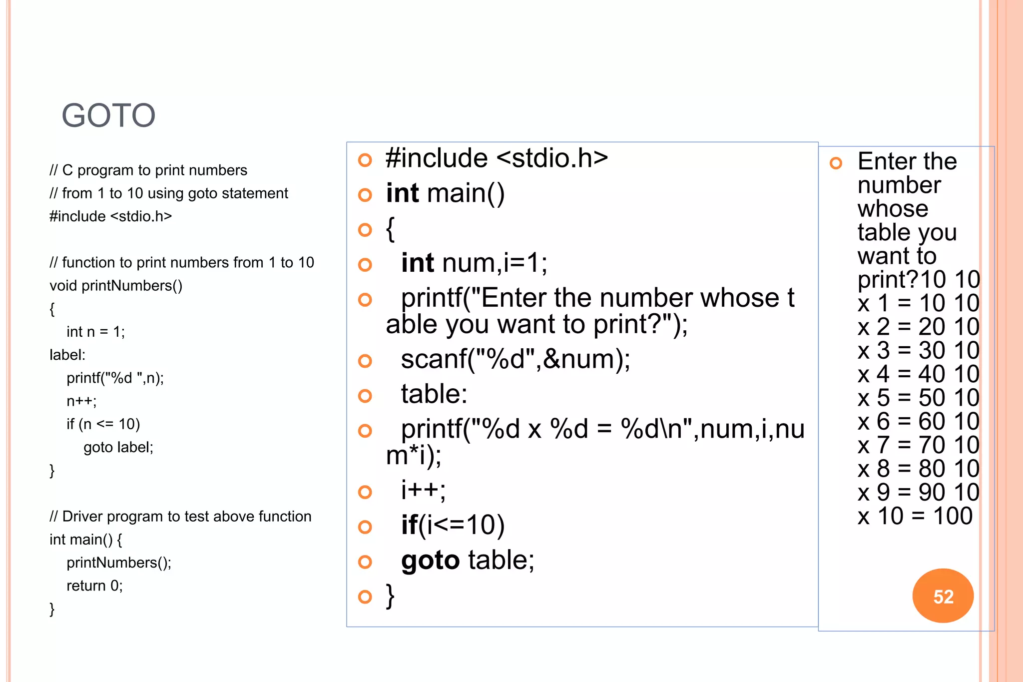 GOTO
// C program to print numbers
// from 1 to 10 using goto statement
#include <stdio.h>
// function to print numbers from 1 to 10
void printNumbers()
{
int n = 1;
label:
printf("%d ",n);
n++;
if (n <= 10)
goto label;
}
// Driver program to test above function
int main() {
printNumbers();
return 0;
}
52
 #include <stdio.h>
 int main()
 {
 int num,i=1;
 printf("Enter the number whose t
able you want to print?");
 scanf("%d",&num);
 table:
 printf("%d x %d = %dn",num,i,nu
m*i);
 i++;
 if(i<=10)
 goto table;
 }
 Enter the
number
whose
table you
want to
print?10 10
x 1 = 10 10
x 2 = 20 10
x 3 = 30 10
x 4 = 40 10
x 5 = 50 10
x 6 = 60 10
x 7 = 70 10
x 8 = 80 10
x 9 = 90 10
x 10 = 100
 
