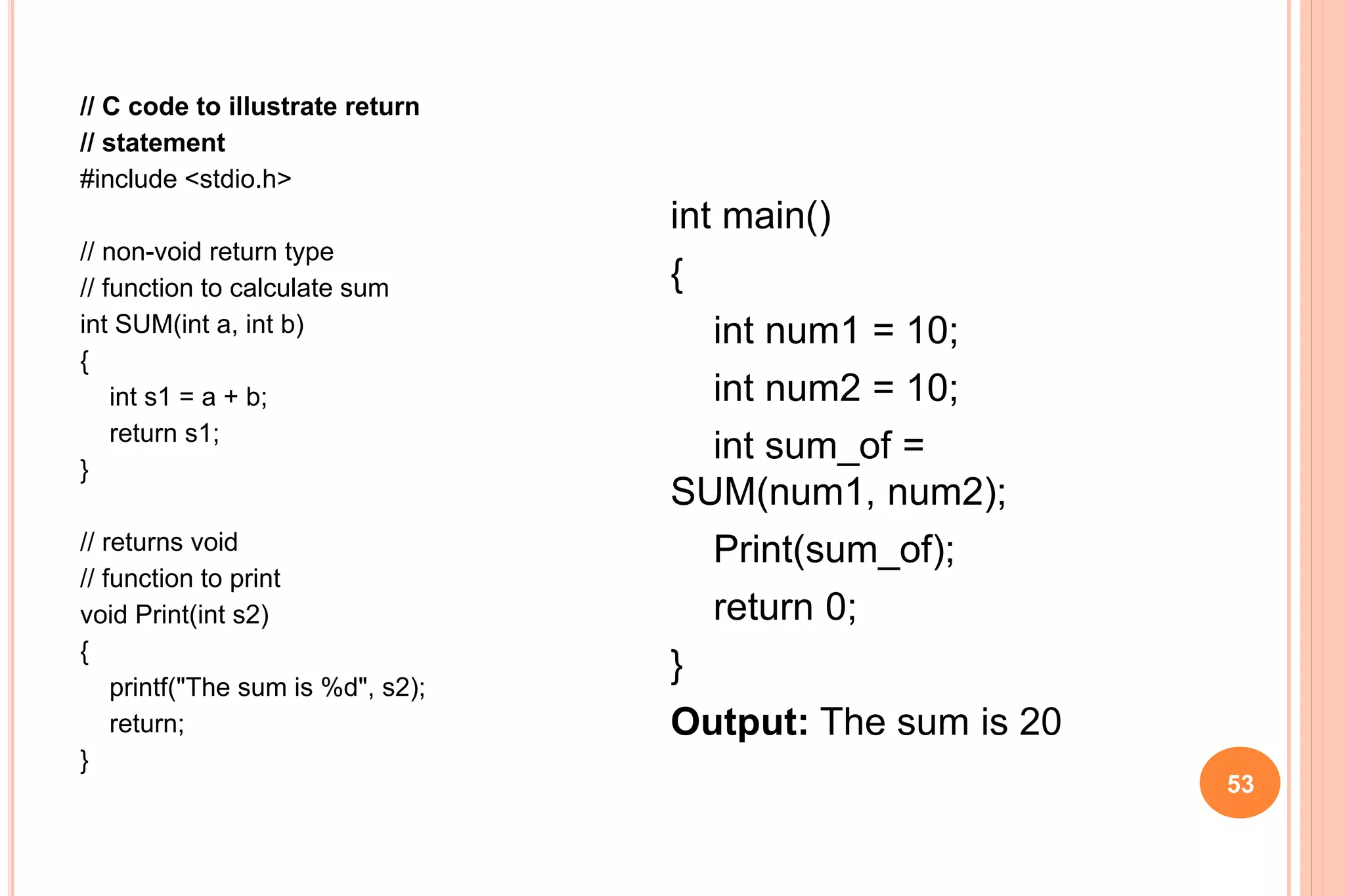 // C code to illustrate return
// statement
#include <stdio.h>
// non-void return type
// function to calculate sum
int SUM(int a, int b)
{
int s1 = a + b;
return s1;
}
// returns void
// function to print
void Print(int s2)
{
printf("The sum is %d", s2);
return;
}
53
int main()
{
int num1 = 10;
int num2 = 10;
int sum_of =
SUM(num1, num2);
Print(sum_of);
return 0;
}
Output: The sum is 20
 