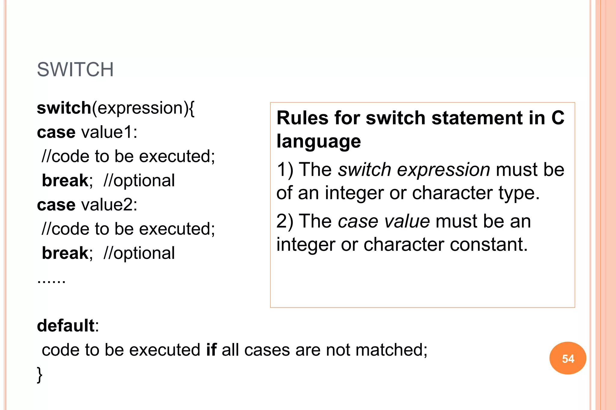 SWITCH
switch(expression){
case value1:
//code to be executed;
break; //optional
case value2:
//code to be executed;
break; //optional
......
default:
code to be executed if all cases are not matched;
}
54
Rules for switch statement in C
language
1) The switch expression must be
of an integer or character type.
2) The case value must be an
integer or character constant.
 