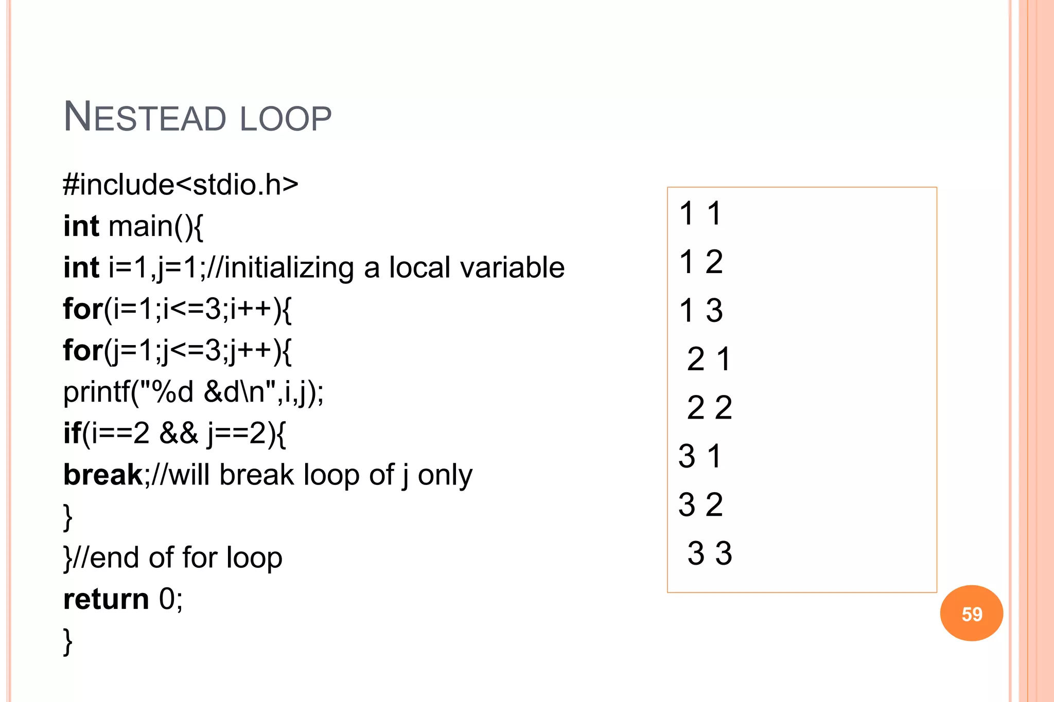 NESTEAD LOOP
#include<stdio.h>
int main(){
int i=1,j=1;//initializing a local variable
for(i=1;i<=3;i++){
for(j=1;j<=3;j++){
printf("%d &dn",i,j);
if(i==2 && j==2){
break;//will break loop of j only
}
}//end of for loop
return 0;
}
59
1 1
1 2
1 3
2 1
2 2
3 1
3 2
3 3
 